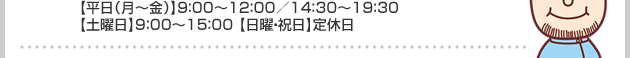 【平日（月～金）】9：00～12：00／14：30～19：30【土曜日】9：00～15：00 【日曜・祝日】定休日