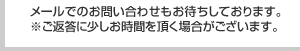 メールでのお問い合わせもお待ちしております。※ご返答に少しお時間を頂く場合がございます。