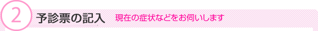 (2)予診票の記入　現在の症状などをお伺いします