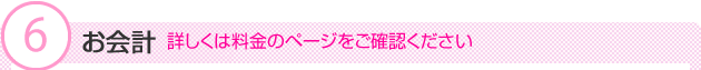 (6)お会計　詳しくは料金のページをご確認ください