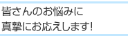 皆さんのお悩みに真摯にお応えします！